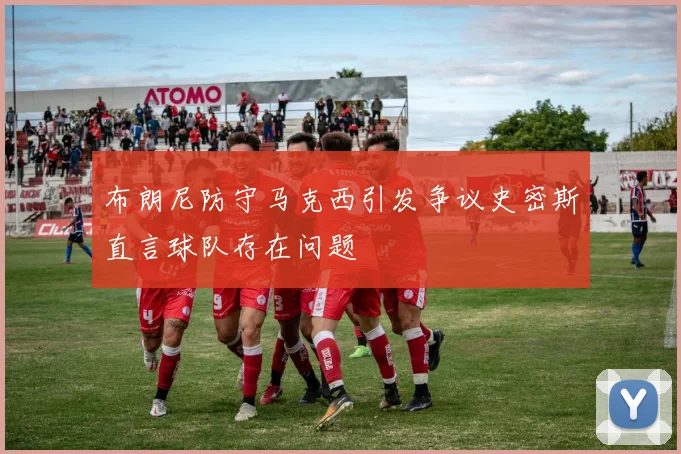 布朗尼防守马克西引发争议史密斯直言球队存在问题