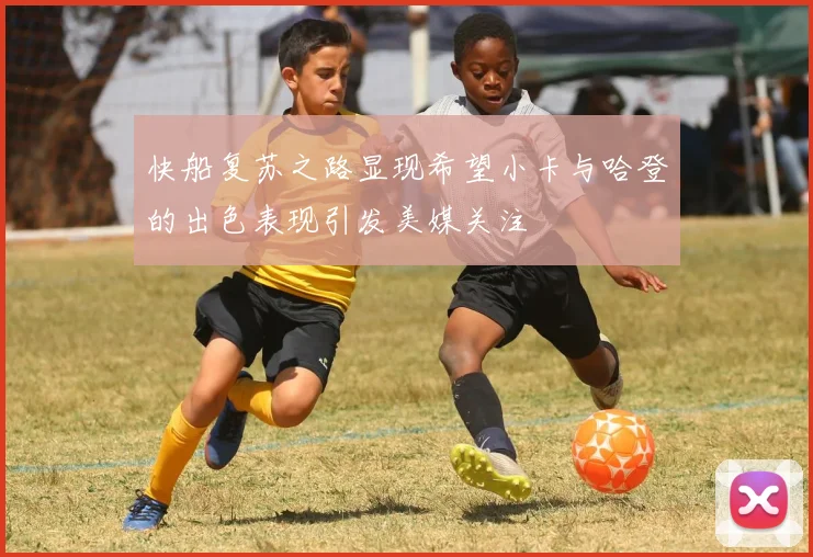 快船复苏之路显现希望小卡与哈登的出色表现引发美媒关注