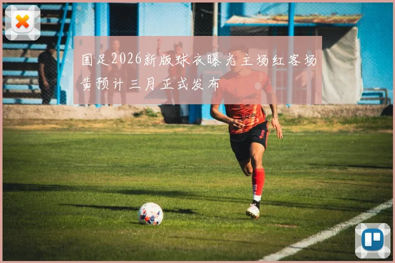 国足2026新版球衣曝光主场红客场黄预计三月正式发布