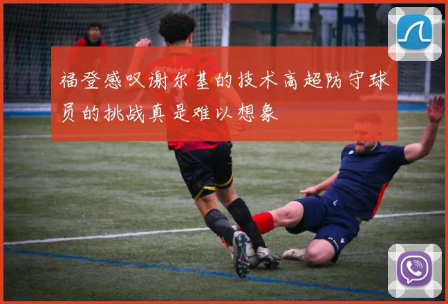 福登感叹谢尔基的技术高超防守球员的挑战真是难以想象