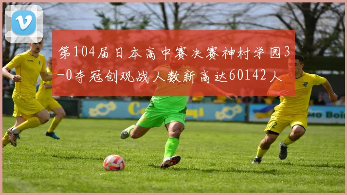 第104届日本高中赛决赛神村学园3-0夺冠创观战人数新高达60142人