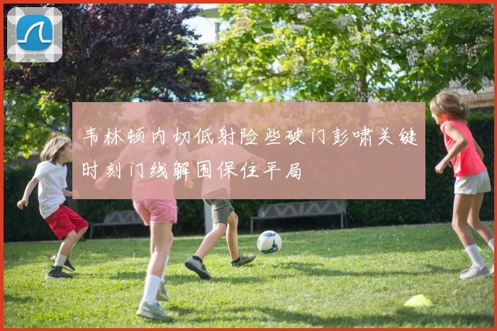 韦林顿内切低射险些破门彭啸关键时刻门线解围保住平局