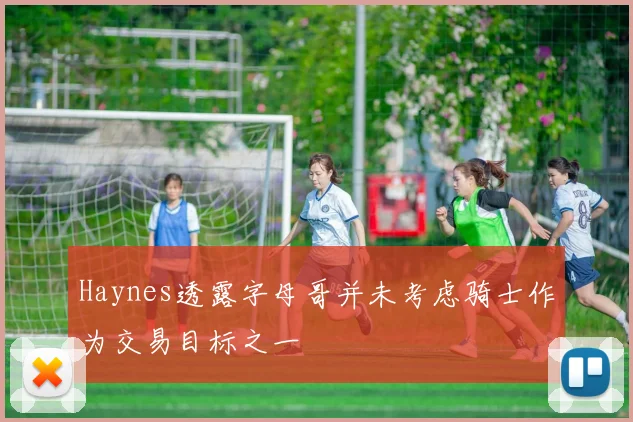 Haynes透露字母哥并未考虑骑士作为交易目标之一