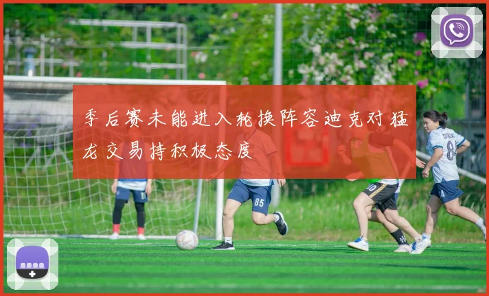 季后赛未能进入轮换阵容迪克对猛龙交易持积极态度