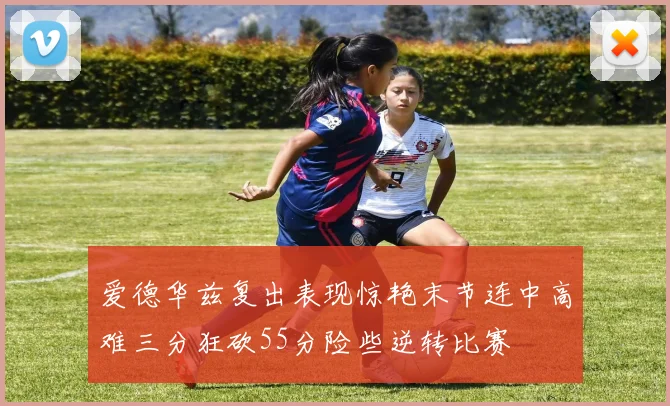 爱德华兹复出表现惊艳末节连中高难三分狂砍55分险些逆转比赛