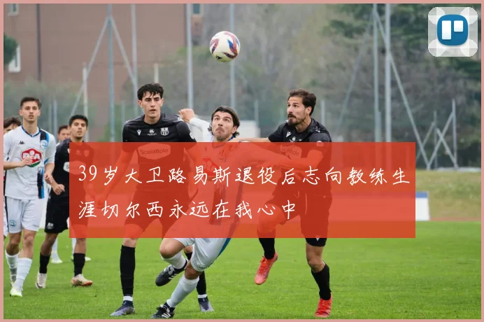 39岁大卫路易斯退役后志向教练生涯切尔西永远在我心中
