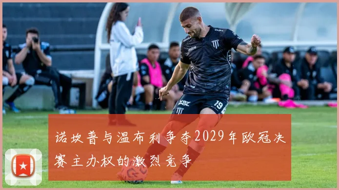 诺坎普与温布利争夺2029年欧冠决赛主办权的激烈竞争
