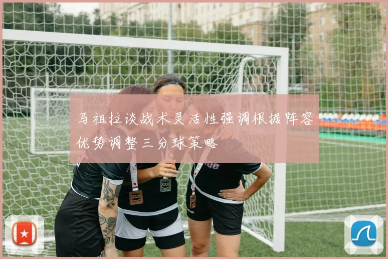 马祖拉谈战术灵活性强调根据阵容优势调整三分球策略