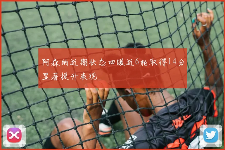 阿森纳近期状态回暖近6轮取得14分显著提升表现