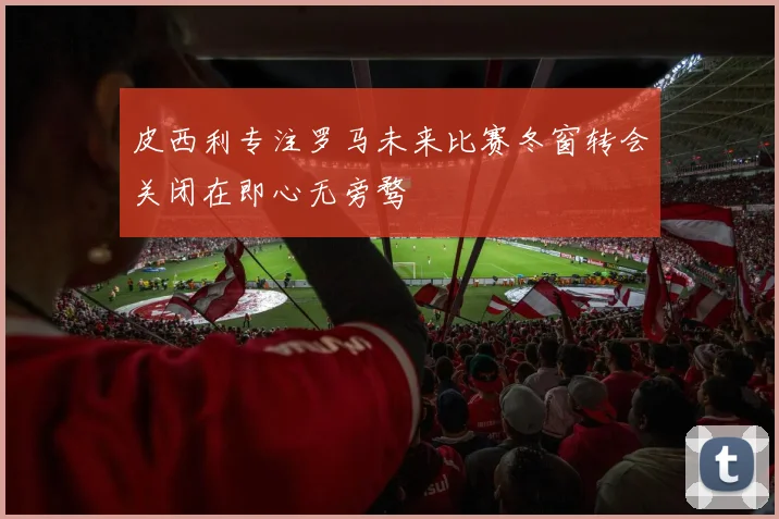 皮西利专注罗马未来比赛冬窗转会关闭在即心无旁骛