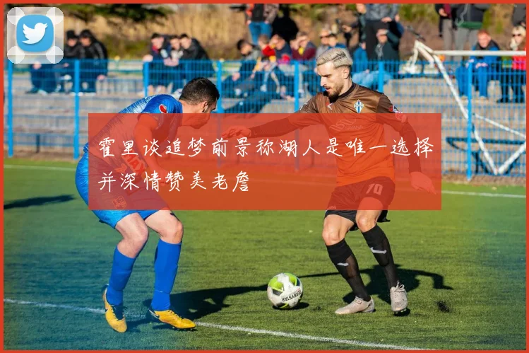 霍里谈追梦前景称湖人是唯一选择并深情赞美老詹