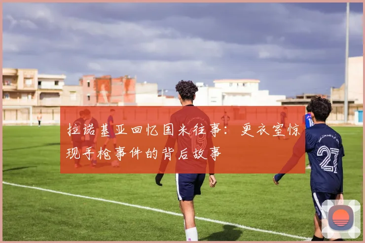 拉诺基亚回忆国米往事：更衣室惊现手枪事件的背后故事