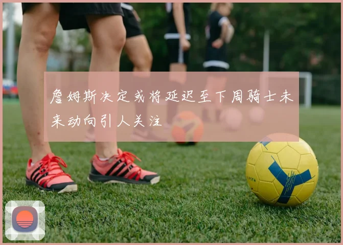 詹姆斯决定或将延迟至下周骑士未来动向引人关注
