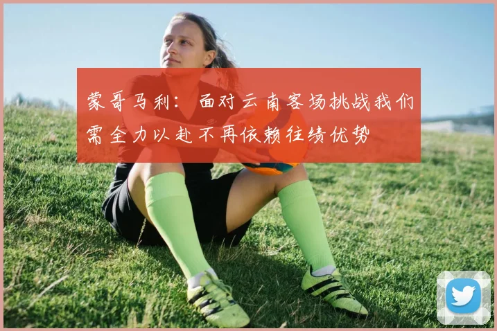 蒙哥马利：面对云南客场挑战我们需全力以赴不再依赖往绩优势