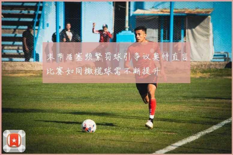 末节活塞频繁罚球引争议奥特直言比赛如同橄榄球需不断提升