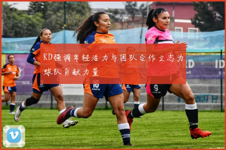 KD强调年轻活力与团队合作立志为球队贡献力量